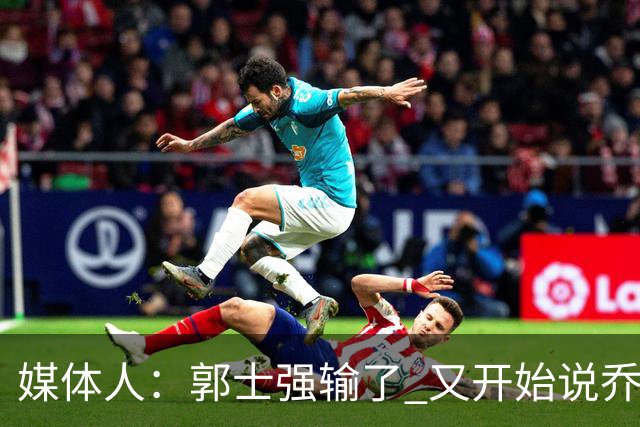 媒体人：郭士强输了 又开始说乔尔杰维奇行了？那有点可笑了
